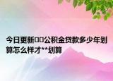 今日更新??公積金貸款多少年劃算怎么樣才**劃算