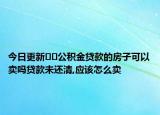 今日更新??公積金貸款的房子可以賣嗎貸款未還清,應(yīng)該怎么賣