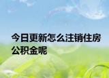 今日更新怎么注銷住房公積金呢