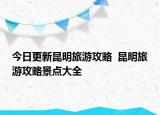 今日更新昆明旅游攻略  昆明旅游攻略景點(diǎn)大全