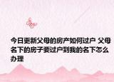 今日更新父母的房產(chǎn)如何過戶 父母名下的房子要過戶到我的名下怎么辦理