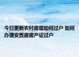 今日更新農(nóng)村房屋如何過戶 如何辦理安置房房產(chǎn)證過戶