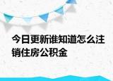 今日更新誰(shuí)知道怎么注銷住房公積金