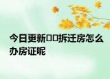今日更新??拆遷房怎么辦房證呢
