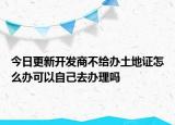 今日更新開(kāi)發(fā)商不給辦土地證怎么辦可以自己去辦理嗎