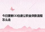 今日更新??住房公積金貸款流程怎么走