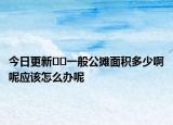 今日更新??一般公攤面積多少啊呢應(yīng)該怎么辦呢