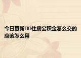 今日更新??住房公積金怎么交的應(yīng)該怎么用