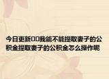 今日更新??我能不能提取妻子的公積金提取妻子的公積金怎么操作呢