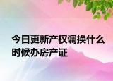今日更新產(chǎn)權(quán)調(diào)換什么時候辦房產(chǎn)證