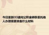 今日更新??請(qǐng)問(wèn)公積金轉(zhuǎn)移委托他人辦理需要準(zhǔn)備什么材料
