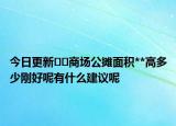 今日更新??商場公攤面積**高多少剛好呢有什么建議呢