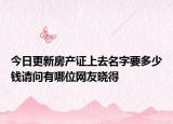 今日更新房產(chǎn)證上去名字要多少錢請問有哪位網(wǎng)友曉得