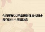今日更新??租房提取住房公積金是只能三個月提取嗎