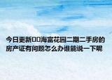 今日更新??海富花園二期二手房的房產(chǎn)證有問(wèn)題怎么辦誰(shuí)能說(shuō)一下呢