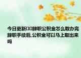 今日更新??辭職公積金怎么取辦完辭職手續(xù)后,公積金可以馬上取出來嗎