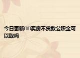 今日更新??買房不貸款公積金可以取嗎