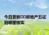 今日更新??房地產(chǎn)五證到哪里核實(shí)