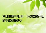 今日更新??打聽一下辦理房產(chǎn)證的手續(xù)費(fèi)是多少
