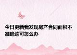 今日更新我發(fā)現(xiàn)房產(chǎn)合同面積不準確這可怎么辦
