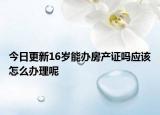 今日更新16歲能辦房產(chǎn)證嗎應(yīng)該怎么辦理呢