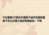 今日更新??我在外海西子城市花園有套房子怎么辦理土地證呢誰能說一下呢