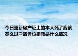 今日更新房產(chǎn)證上的本人死了我該怎么過戶請各位指教是什么情況