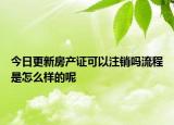 今日更新房產(chǎn)證可以注銷嗎流程是怎么樣的呢