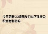 今日更新??請朋友們說下住房公積金有利息嗎