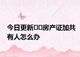 今日更新??房產(chǎn)證加共有人怎么辦