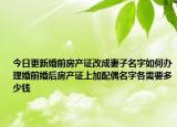今日更新婚前房產(chǎn)證改成妻子名字如何辦理婚前婚后房產(chǎn)證上加配偶名字各需要多少錢