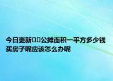 今日更新??公攤面積一平方多少錢買房子呢應(yīng)該怎么辦呢
