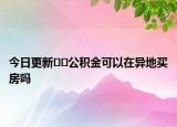 今日更新??公積金可以在異地買房嗎