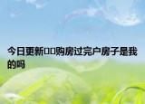 今日更新??購(gòu)房過(guò)完戶房子是我的嗎