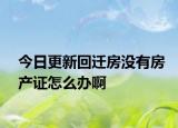 今日更新回遷房沒有房產(chǎn)證怎么辦啊