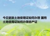 今日更新土地使用證如何辦理 國(guó)有土地使用證如何辦理房產(chǎn)證