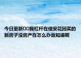 今日更新??我杠桿在佳安花園買的新房子沒(méi)房產(chǎn)在怎么辦誰(shuí)知道呢