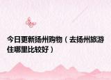 今日更新?lián)P州購(gòu)物（去揚(yáng)州旅游住哪里比較好）