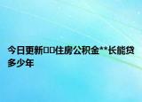 今日更新??住房公積金**長能貸多少年