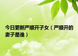 今日更新嚴順開子女（嚴順開的妻子是誰）