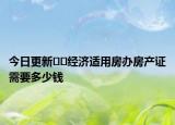 今日更新??經(jīng)濟(jì)適用房辦房產(chǎn)證需要多少錢