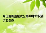 今日更新酒店式公寓40年產(chǎn)權(quán)到了怎么辦