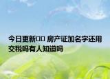 今日更新?? 房產(chǎn)證加名字還用交稅嗎有人知道嗎