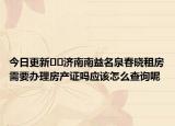 今日更新??濟南南益名泉春曉租房需要辦理房產(chǎn)證嗎應(yīng)該怎么查詢呢
