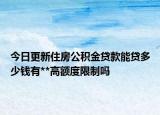 今日更新住房公積金貸款能貸多少錢有**高額度限制嗎
