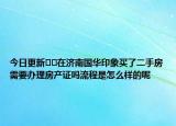 今日更新??在濟南國華印象買了二手房需要辦理房產(chǎn)證嗎流程是怎么樣的呢