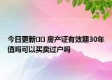 今日更新?? 房產(chǎn)證有效期30年值嗎可以買賣過戶嗎