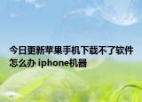 今日更新蘋(píng)果手機(jī)下載不了軟件怎么辦 iphone機(jī)器