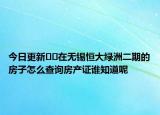 今日更新??在無錫恒大綠洲二期的房子怎么查詢房產(chǎn)證誰知道呢