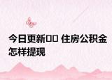 今日更新?? 住房公積金怎樣提現(xiàn)